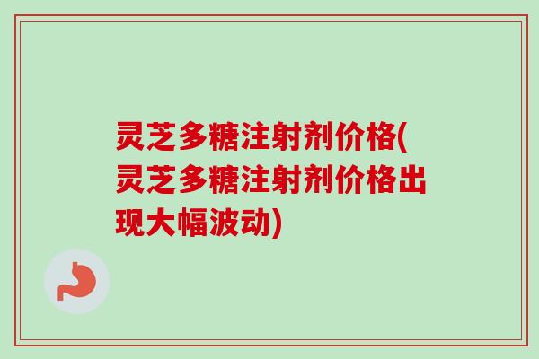 灵芝多糖注射剂价格(灵芝多糖注射剂价格出现大幅波动) 灵芝多糖注射剂价格(灵芝多糖注射剂价格出现大幅波动)