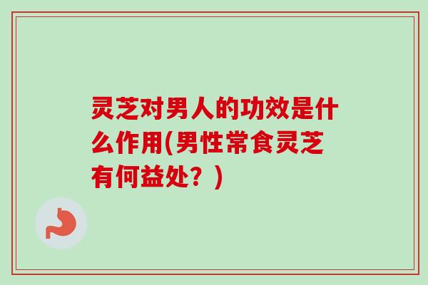 灵芝对男人的功效是什么作用(男性常食灵芝有何益处？)