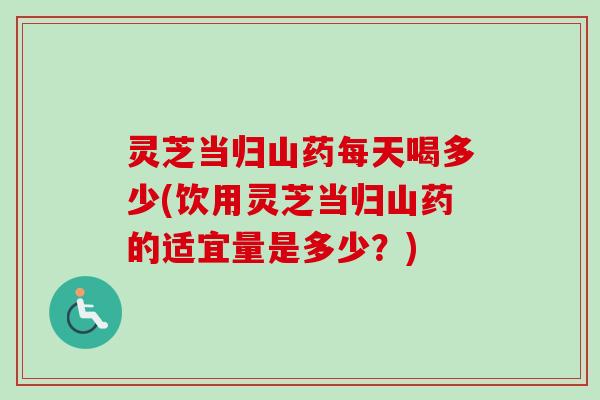灵芝当归山药每天喝多少(饮用灵芝当归山药的适宜量是多少？)