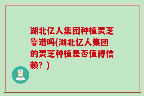 湖北亿人集团种植灵芝靠谱吗(湖北亿人集团的灵芝种植是否值得信赖？)