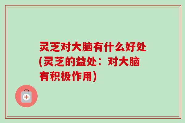 灵芝对大脑有什么好处(灵芝的益处：对大脑有积极作用)