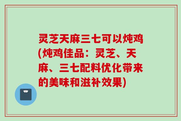 灵芝天麻三七可以炖鸡(炖鸡佳品：灵芝、天麻、三七配料优化带来的美味和滋补效果)