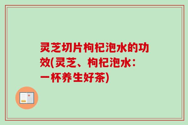 灵芝切片枸杞泡水的功效(灵芝、枸杞泡水：一杯养生好茶)