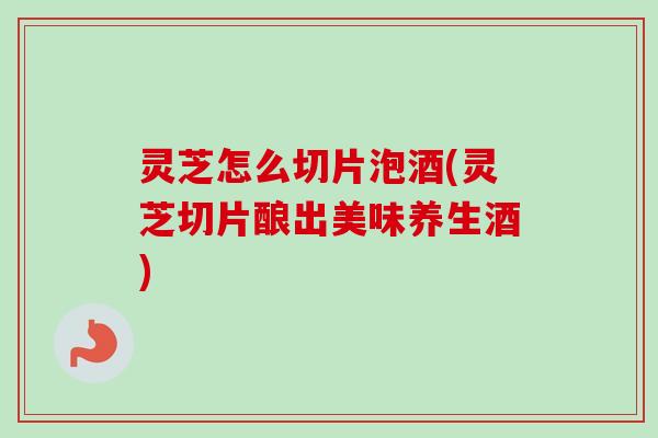 灵芝怎么切片泡酒(灵芝切片酿出美味养生酒)