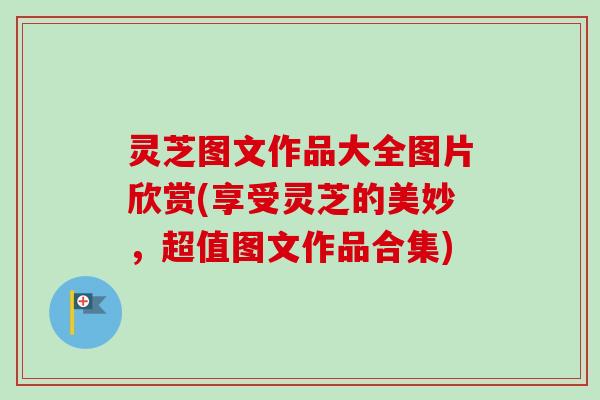 灵芝图文作品大全图片欣赏(享受灵芝的美妙，超值图文作品合集)
