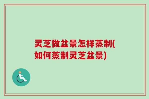 灵芝做盆景怎样蒸制(如何蒸制灵芝盆景)