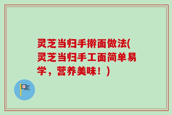 灵芝当归手擀面做法(灵芝当归手工面简单易学，营养美味！)