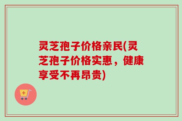 灵芝孢子价格亲民(灵芝孢子价格实惠，健康享受不再昂贵)