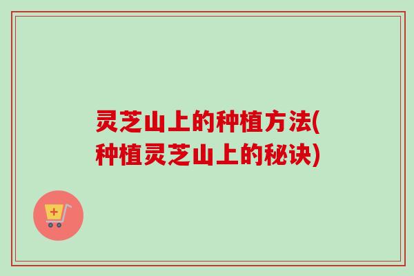 灵芝山上的种植方法(种植灵芝山上的秘诀)