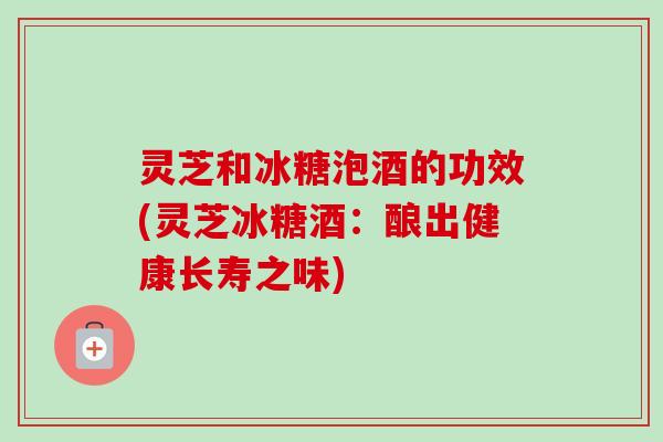 灵芝和冰糖泡酒的功效(灵芝冰糖酒：酿出健康长寿之味)