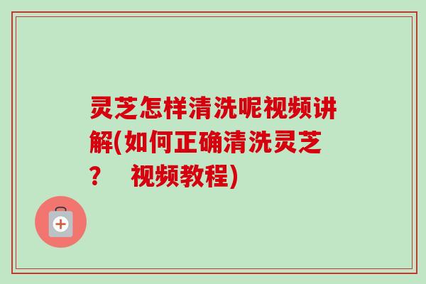 灵芝怎样清洗呢视频讲解(如何正确清洗灵芝？  视频教程)