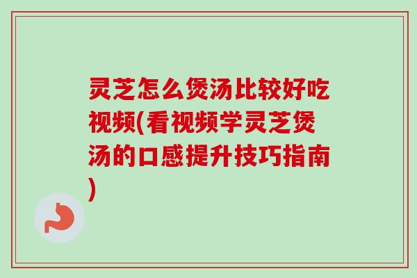 灵芝怎么煲汤比较好吃视频(看视频学灵芝煲汤的口感提升技巧指南)