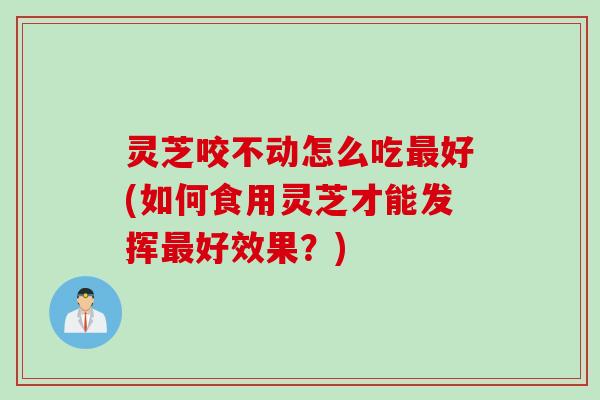 灵芝咬不动怎么吃最好(如何食用灵芝才能发挥最好效果？)