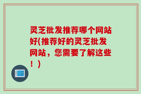 灵芝批发推荐哪个网站好(推荐好的灵芝批发网站，您需要了解这些！)
