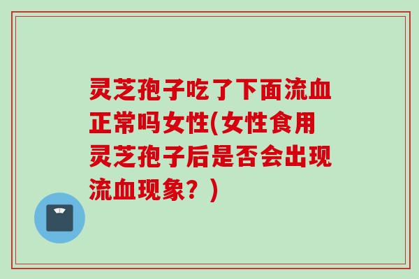 灵芝孢子吃了下面流血正常吗女性(女性食用灵芝孢子后是否会出现流血现象？)