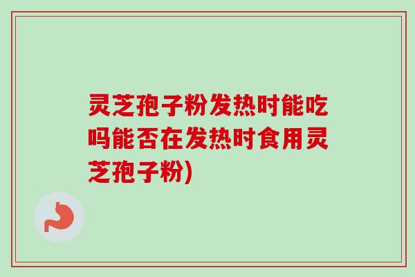 灵芝孢子粉发热时能吃吗能否在发热时食用灵芝孢子粉)