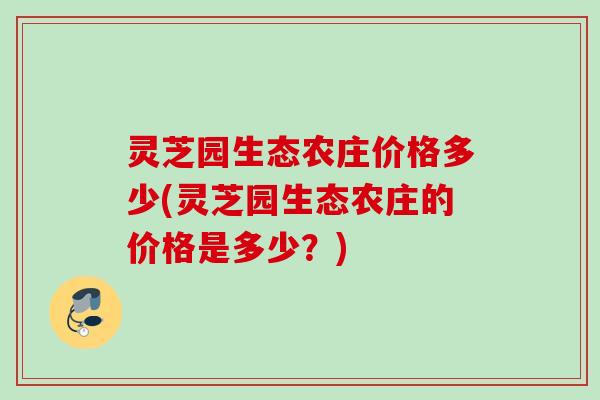 灵芝园生态农庄价格多少(灵芝园生态农庄的价格是多少?) 灵芝园生态农庄价格多少(灵芝园生态农庄的价格是多少?)