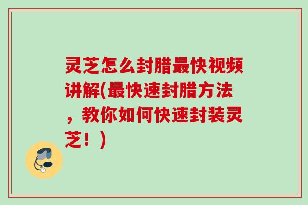 灵芝怎么封腊最快视频讲解(最快速封腊方法，教你如何快速封装灵芝！)