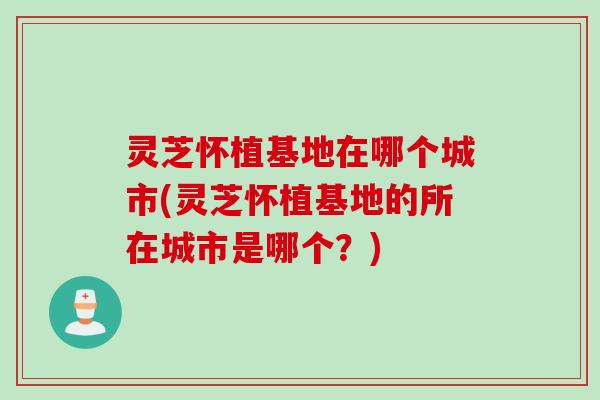 灵芝怀植基地在哪个城市(灵芝怀植基地的所在城市是哪个？)