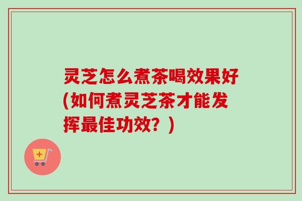 灵芝怎么煮茶喝效果好(如何煮灵芝茶才能发挥最佳功效？)