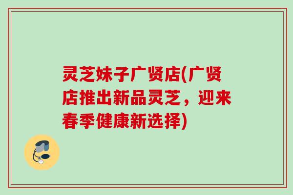 灵芝妹子广贤店(广贤店推出新品灵芝，迎来春季健康新选择)