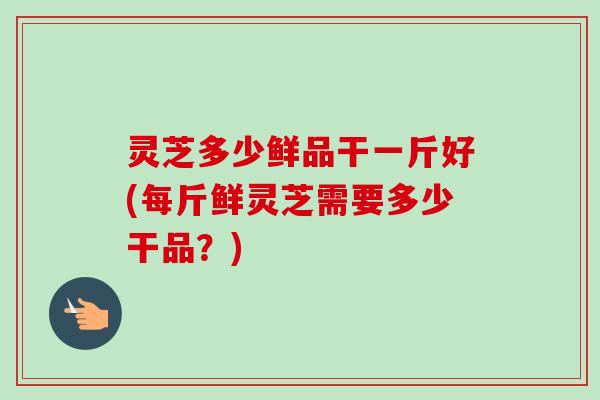 灵芝多少鲜品干一斤好(每斤鲜灵芝需要多少干品?) 灵芝多少鲜品干一斤好(每斤鲜灵芝需要多少干品?)