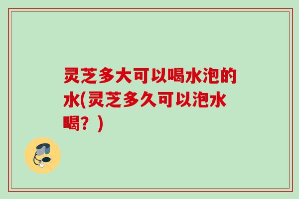 灵芝多大可以喝水泡的水(灵芝多久可以泡水喝？)