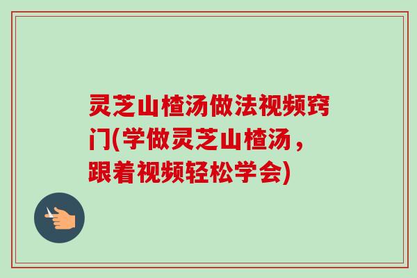 灵芝山楂汤做法视频窍门(学做灵芝山楂汤，跟着视频轻松学会)