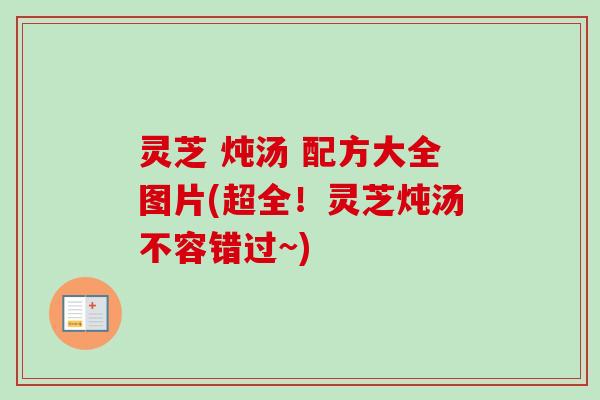 灵芝 炖汤 配方大全图片(超全！灵芝炖汤不容错过~)