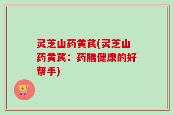 灵芝山药黄芪(灵芝山药黄芪：药膳健康的好帮手)