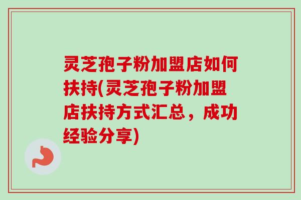 灵芝孢子粉加盟店如何扶持(灵芝孢子粉加盟店扶持方式汇总，成功经验分享)