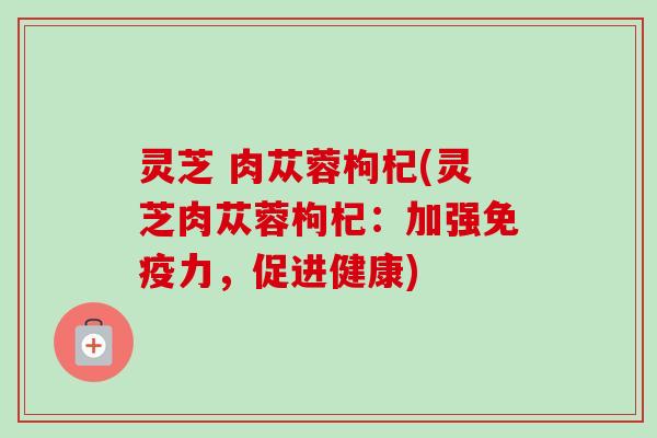 灵芝 肉苁蓉枸杞(灵芝肉苁蓉枸杞:加强免疫力,促进健康) 灵芝 肉苁蓉枸杞(灵芝肉苁蓉枸杞:加强免疫力,促进健康)