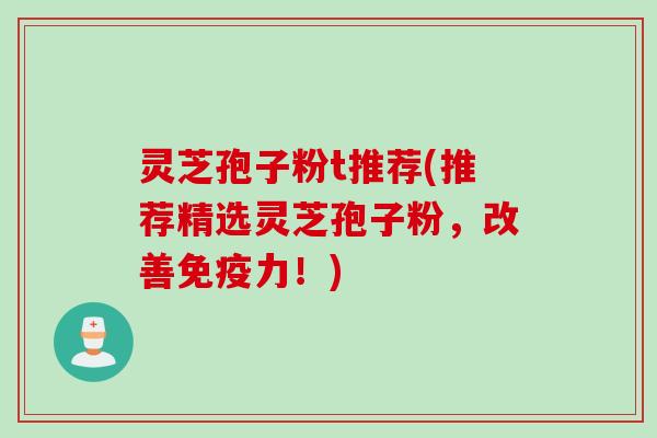 灵芝孢子粉t推荐(推荐精选灵芝孢子粉，改善免疫力！)