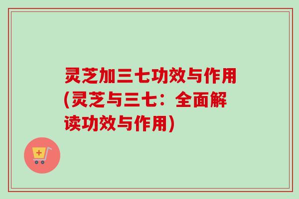 灵芝加三七功效与作用(灵芝与三七：全面解读功效与作用)