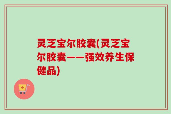 灵芝宝尔胶囊(灵芝宝尔胶囊——强效养生保健品)