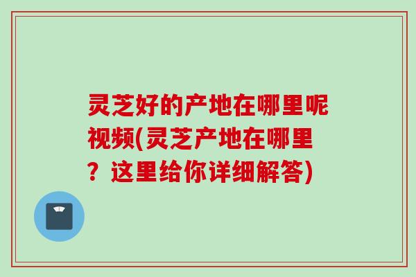 灵芝好的产地在哪里呢视频(灵芝产地在哪里？这里给你详细解答)
