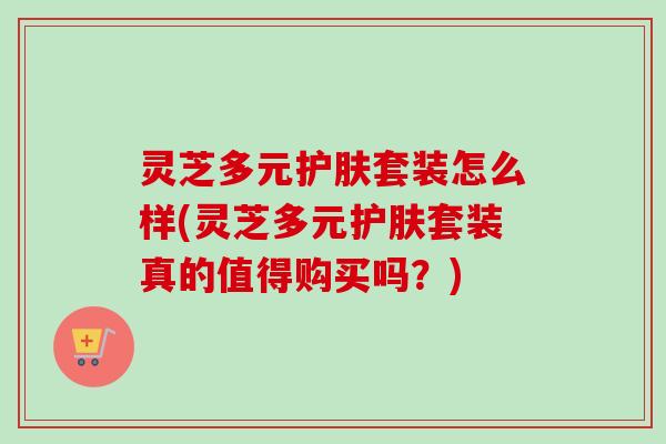 灵芝多元护肤套装怎么样(灵芝多元护肤套装真的值得购买吗？)