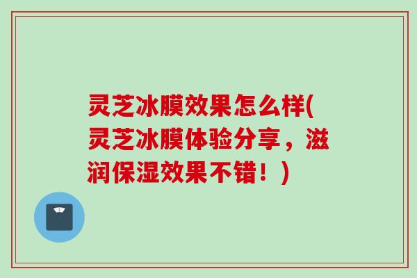灵芝冰膜效果怎么样(灵芝冰膜体验分享，滋润保湿效果不错！)