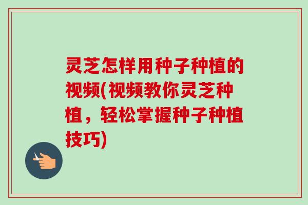 灵芝怎样用种子种植的视频(视频教你灵芝种植，轻松掌握种子种植技巧)