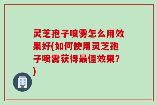 灵芝孢子喷雾怎么用效果好(如何使用灵芝孢子喷雾获得最佳效果？)
