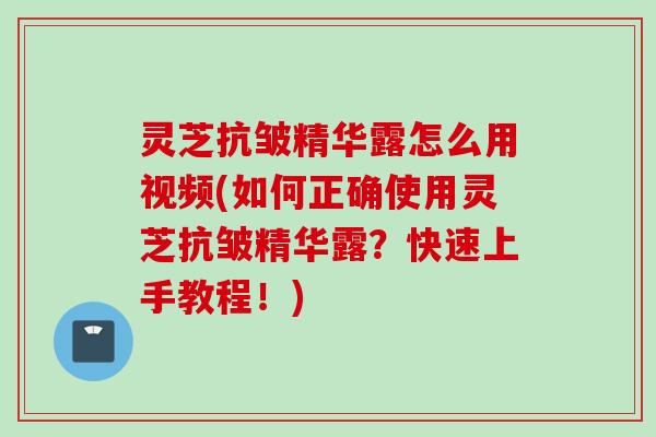 灵芝抗皱精华露怎么用视频(如何正确使用灵芝抗皱精华露？快速上手教程！)