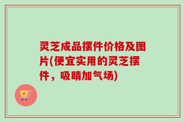 灵芝成品摆件价格及图片(便宜实用的灵芝摆件，吸睛加气场)