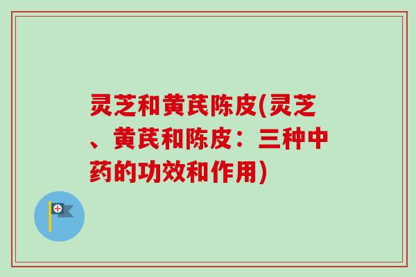 灵芝和黄芪陈皮(灵芝、黄芪和陈皮：三种中药的功效和作用)
