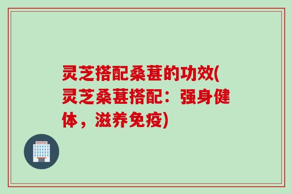 灵芝搭配桑葚的功效(灵芝桑葚搭配：强身健体，滋养免疫)