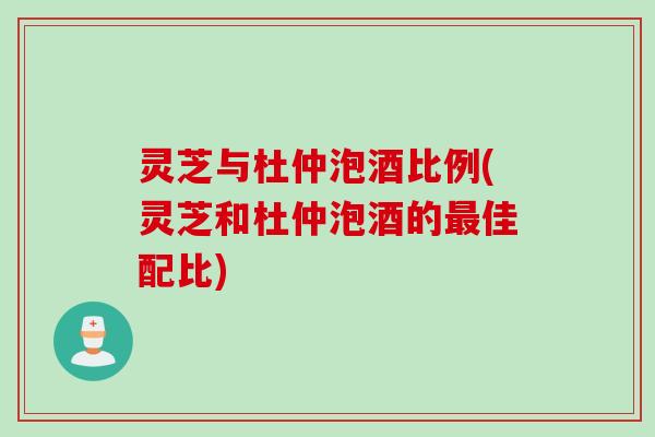 灵芝与杜仲泡酒比例(灵芝和杜仲泡酒的最佳配比)