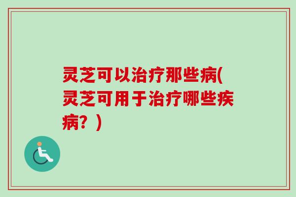 灵芝可以治疗那些病(灵芝可用于治疗哪些疾病？)
