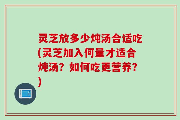 灵芝放多少炖汤合适吃(灵芝加入何量才适合炖汤？如何吃更营养？)