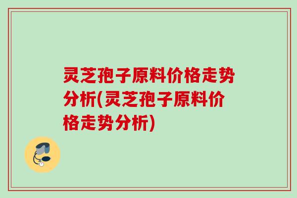 灵芝孢子原料价格走势分析(灵芝孢子原料价格走势分析) 灵芝孢子原料价格走势分析(灵芝孢子原料价格走势分析)