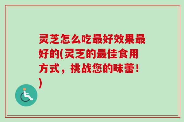 灵芝怎么吃最好效果最好的(灵芝的最佳食用方式，挑战您的味蕾！)