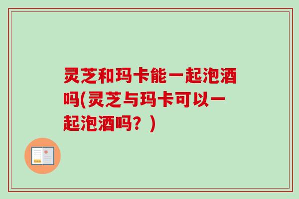 灵芝和玛卡能一起泡酒吗(灵芝与玛卡可以一起泡酒吗?) 灵芝和玛卡能一起泡酒吗(灵芝与玛卡可以一起泡酒吗?)